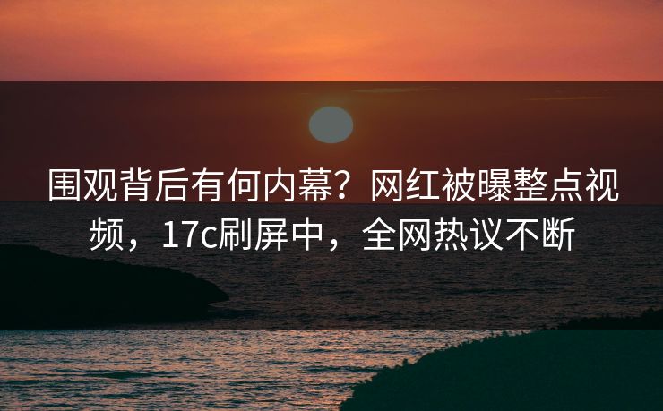 围观背后有何内幕？网红被曝整点视频，17c刷屏中，全网热议不断