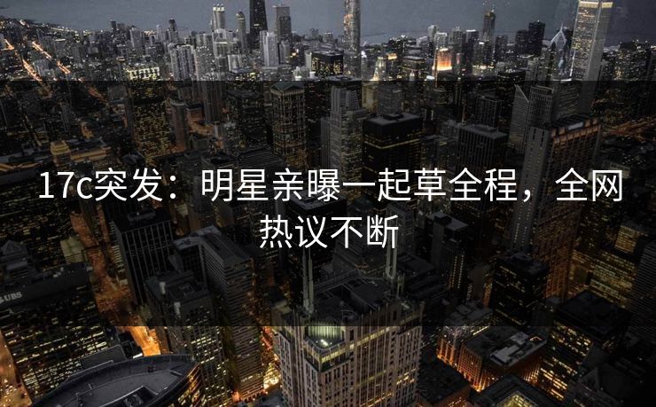 17c突发：明星亲曝一起草全程，全网热议不断