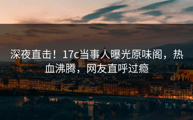 深夜直击！17c当事人曝光原味阁，热血沸腾，网友直呼过瘾
