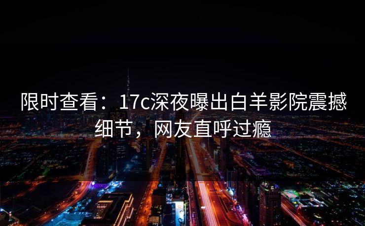 限时查看：17c深夜曝出白羊影院震撼细节，网友直呼过瘾