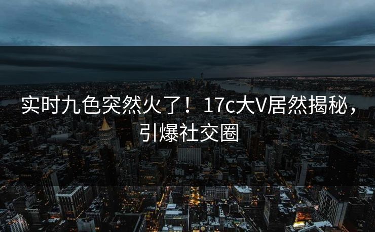 实时九色突然火了！17c大V居然揭秘，引爆社交圈