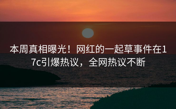 本周真相曝光！网红的一起草事件在17c引爆热议，全网热议不断