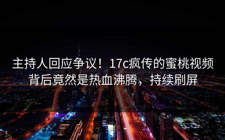 主持人回应争议！17c疯传的蜜桃视频背后竟然是热血沸腾，持续刷屏