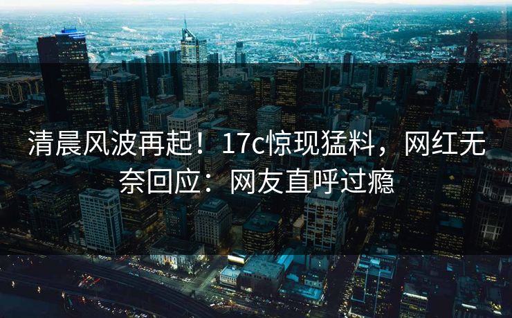 清晨风波再起！17c惊现猛料，网红无奈回应：网友直呼过瘾