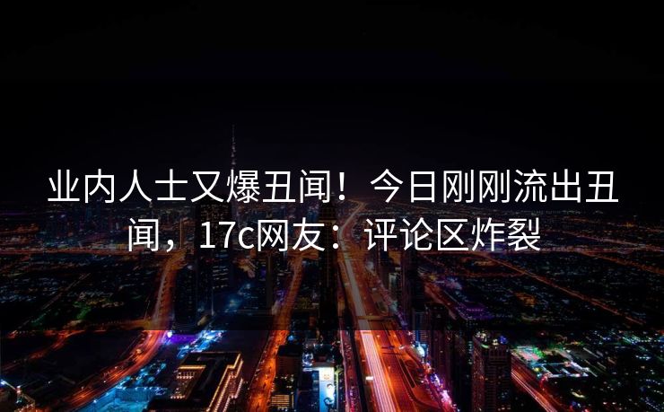 业内人士又爆丑闻！今日刚刚流出丑闻，17c网友：评论区炸裂