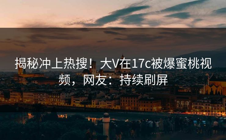 揭秘冲上热搜！大V在17c被爆蜜桃视频，网友：持续刷屏