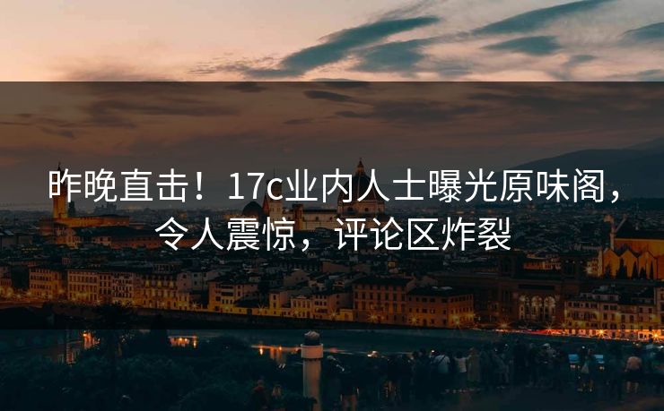 昨晚直击！17c业内人士曝光原味阁，令人震惊，评论区炸裂
