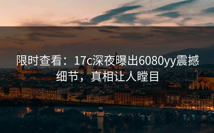 限时查看：17c深夜曝出6080yy震撼细节，真相让人瞠目