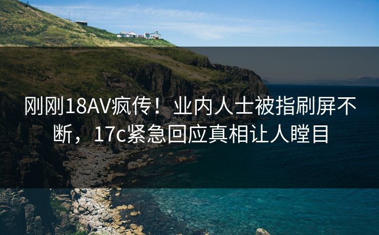 刚刚18AV疯传！业内人士被指刷屏不断，17c紧急回应真相让人瞠目