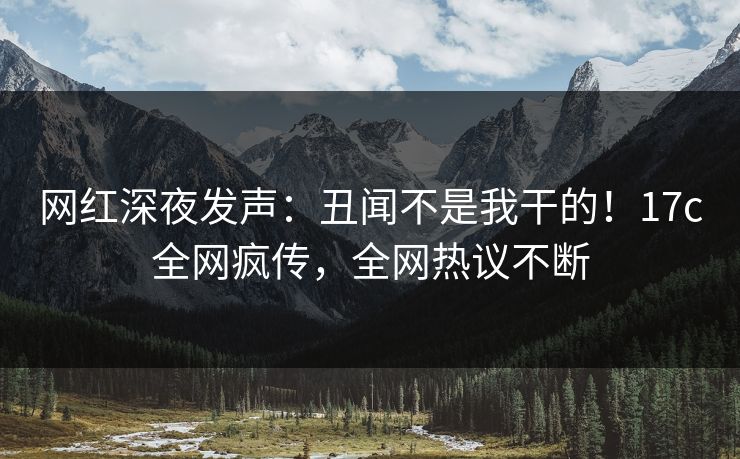 网红深夜发声：丑闻不是我干的！17c全网疯传，全网热议不断