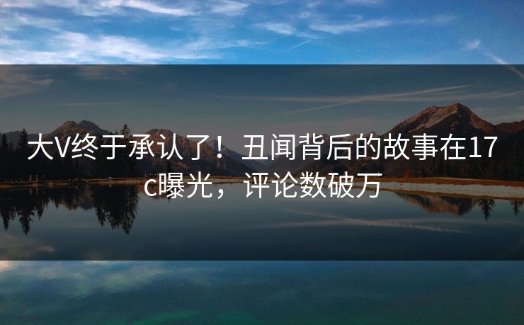 大V终于承认了！丑闻背后的故事在17c曝光，评论数破万