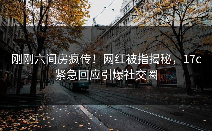 刚刚六间房疯传！网红被指揭秘，17c紧急回应引爆社交圈