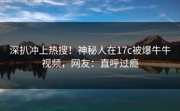 深扒冲上热搜！神秘人在17c被爆牛牛视频，网友：直呼过瘾