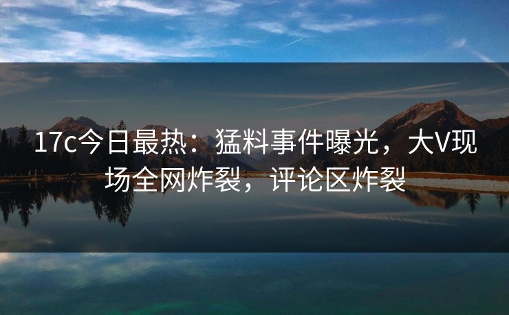 17c今日最热：猛料事件曝光，大V现场全网炸裂，评论区炸裂
