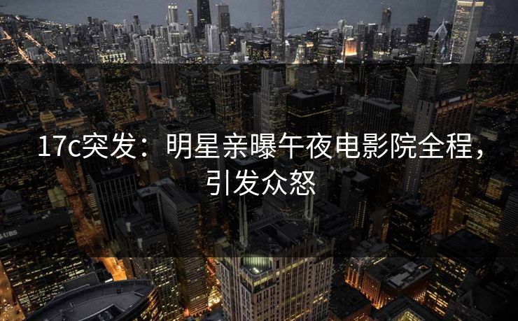 17c突发：明星亲曝午夜电影院全程，引发众怒