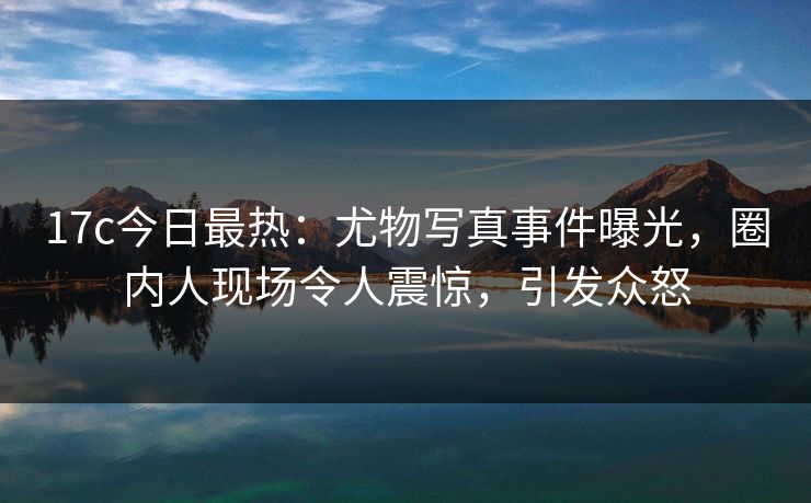17c今日最热：尤物写真事件曝光，圈内人现场令人震惊，引发众怒