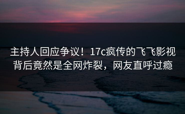 主持人回应争议！17c疯传的飞飞影视背后竟然是全网炸裂，网友直呼过瘾