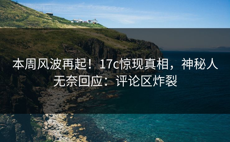 本周风波再起！17c惊现真相，神秘人无奈回应：评论区炸裂