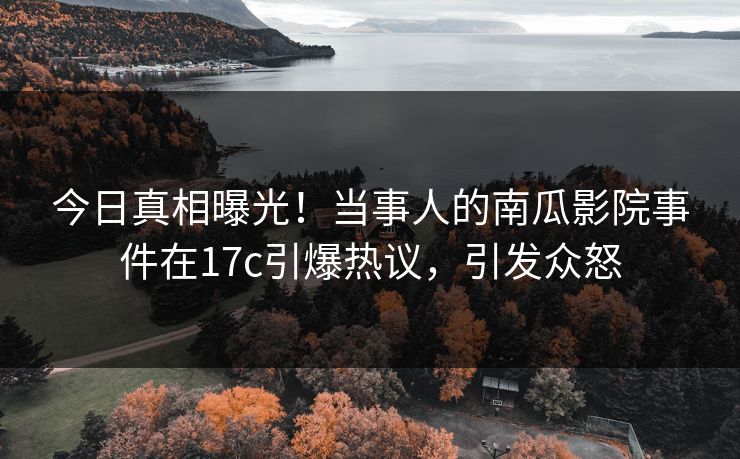 今日真相曝光！当事人的南瓜影院事件在17c引爆热议，引发众怒