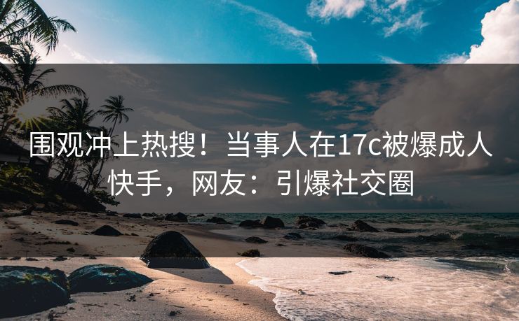 围观冲上热搜！当事人在17c被爆成人快手，网友：引爆社交圈