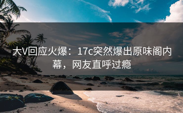 大V回应火爆：17c突然爆出原味阁内幕，网友直呼过瘾