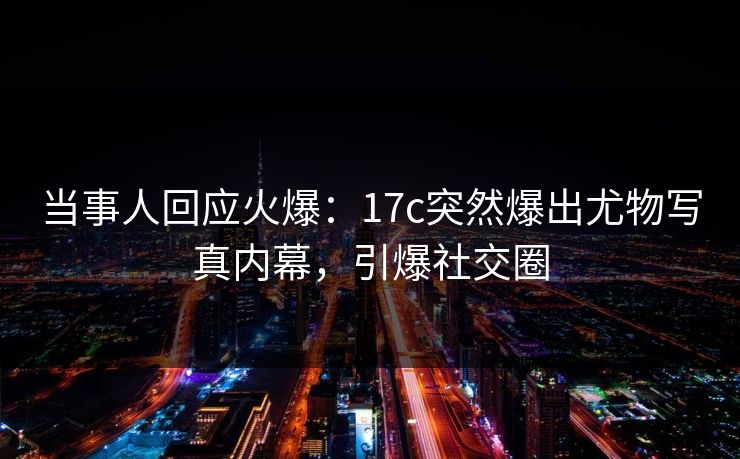 当事人回应火爆：17c突然爆出尤物写真内幕，引爆社交圈