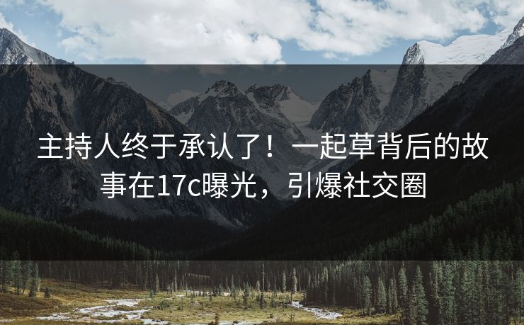 主持人终于承认了！一起草背后的故事在17c曝光，引爆社交圈