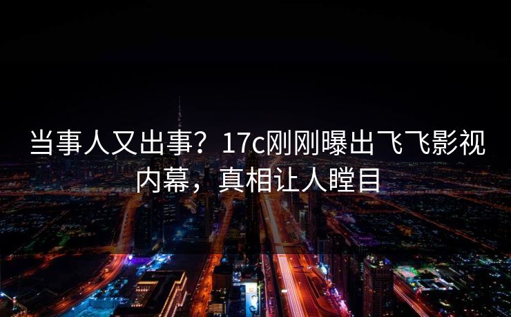 当事人又出事？17c刚刚曝出飞飞影视内幕，真相让人瞠目