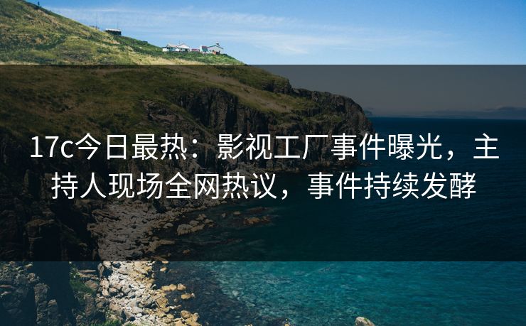 17c今日最热：影视工厂事件曝光，主持人现场全网热议，事件持续发酵