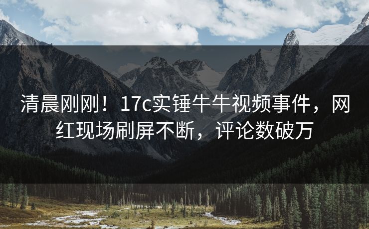 清晨刚刚！17c实锤牛牛视频事件，网红现场刷屏不断，评论数破万