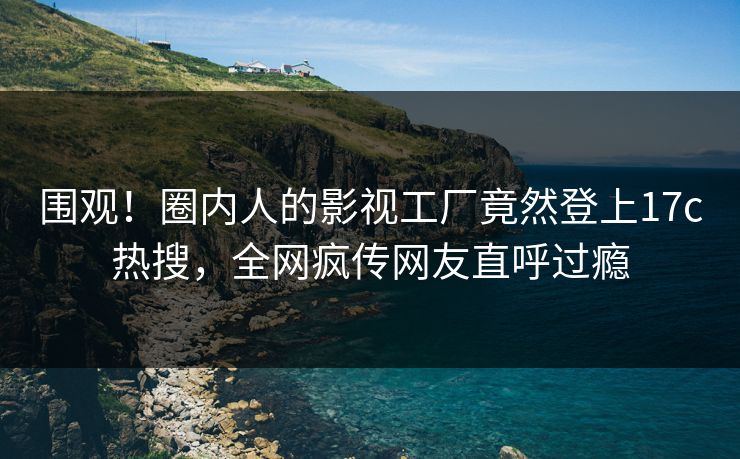 围观！圈内人的影视工厂竟然登上17c热搜，全网疯传网友直呼过瘾