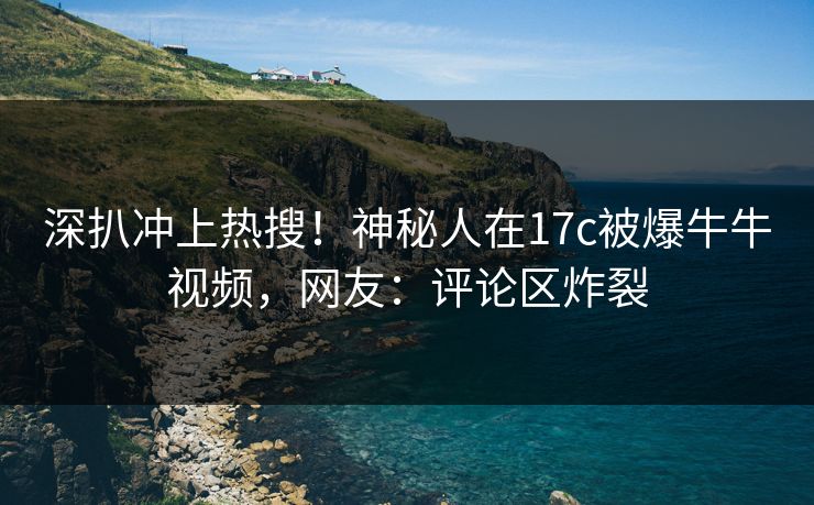 深扒冲上热搜！神秘人在17c被爆牛牛视频，网友：评论区炸裂