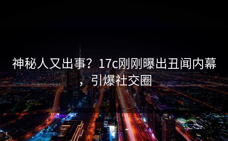 神秘人又出事？17c刚刚曝出丑闻内幕，引爆社交圈