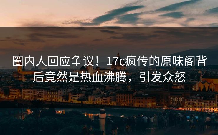 圈内人回应争议！17c疯传的原味阁背后竟然是热血沸腾，引发众怒