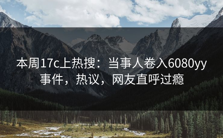 本周17c上热搜：当事人卷入6080yy事件，热议，网友直呼过瘾