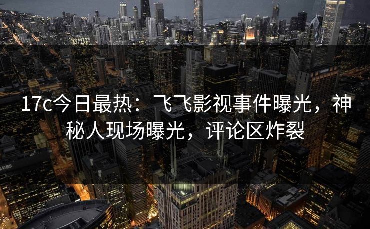 17c今日最热：飞飞影视事件曝光，神秘人现场曝光，评论区炸裂