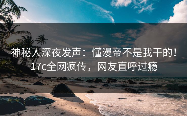 神秘人深夜发声：懂漫帝不是我干的！17c全网疯传，网友直呼过瘾