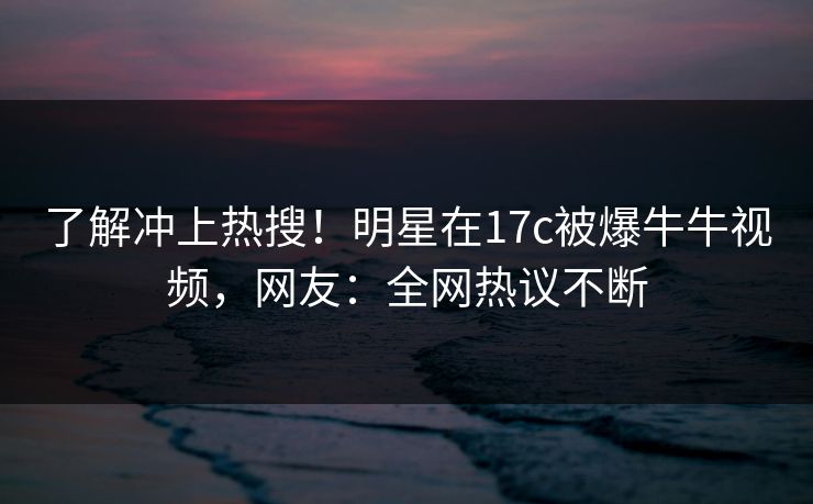 了解冲上热搜!明星在17c被爆牛牛视频,网友:全网热议不断 了解冲上热搜!明星在17c被爆牛牛视频,网友:全网热议不断
