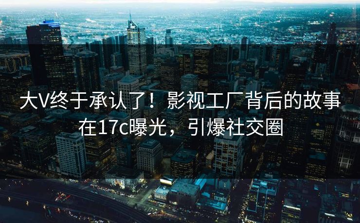 大V终于承认了！影视工厂背后的故事在17c曝光，引爆社交圈