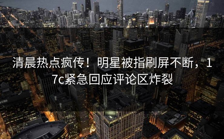 清晨热点疯传！明星被指刷屏不断，17c紧急回应评论区炸裂