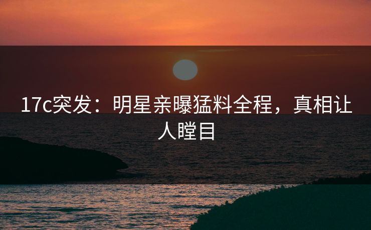 17c突发：明星亲曝猛料全程，真相让人瞠目