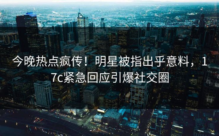 今晚热点疯传！明星被指出乎意料，17c紧急回应引爆社交圈