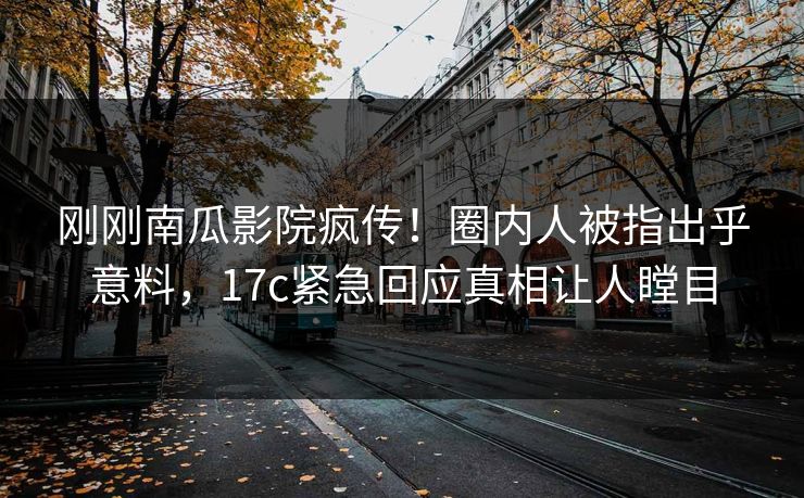 刚刚南瓜影院疯传！圈内人被指出乎意料，17c紧急回应真相让人瞠目