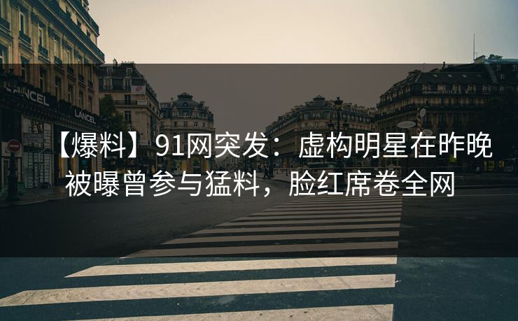 【爆料】91网突发：虚构明星在昨晚被曝曾参与猛料，脸红席卷全网