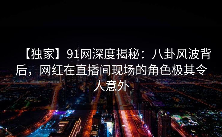 【独家】91网深度揭秘：八卦风波背后，网红在直播间现场的角色极其令人意外