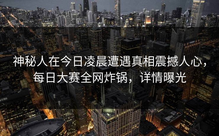 神秘人在今日凌晨遭遇真相震撼人心,每日大赛全网炸锅,详情曝光 神秘人在今日凌晨遭遇真相震撼人心,每日大赛全网炸锅,详情曝光