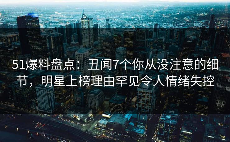 51爆料盘点:丑闻7个你从没注意的细节,明星上榜理由罕见令人情绪失控 51爆料盘点:丑闻7个你从没注意的细节,明星上榜理由罕见令人情绪失控