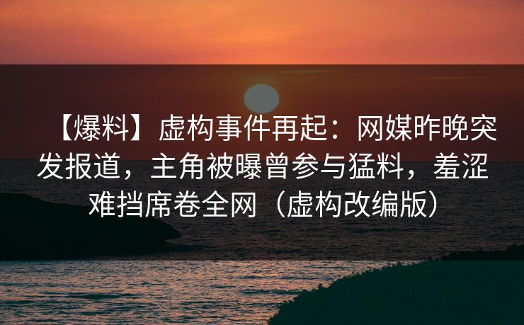 【爆料】虚构事件再起：网媒昨晚突发报道，主角被曝曾参与猛料，羞涩难挡席卷全网（虚构改编版）
