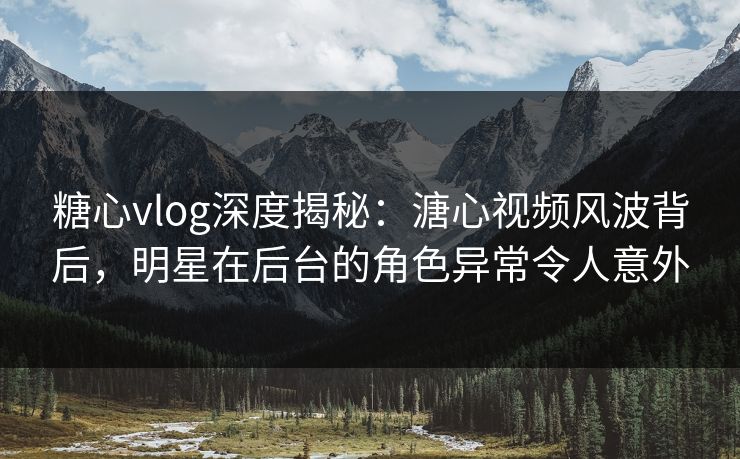 糖心vlog深度揭秘：溏心视频风波背后，明星在后台的角色异常令人意外