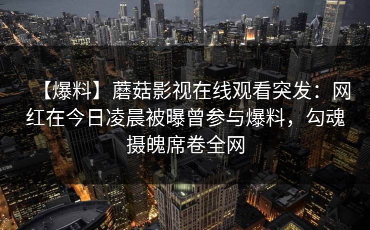 【爆料】蘑菇影视在线观看突发:网红在今日凌晨被曝曾参与爆料,勾魂摄魄席卷全网 【爆料】蘑菇影视在线观看突发:网红在今日凌晨被曝曾参与爆料,勾魂摄魄席卷全网
